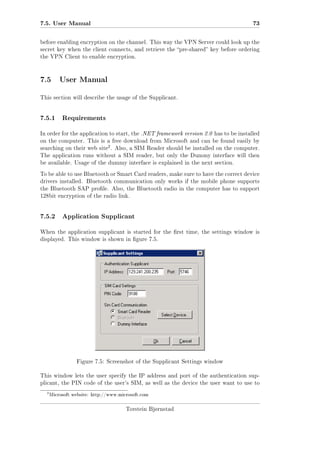 7.5. User Manual

73

before enabling encryption on the channel. This way the VPN Server could look up the
secret key when the client connects, and retrieve the pre-shared key before ordering
the VPN Client to enable encryption.

7.5 User Manual
This section will describe the usage of the Supplicant.

7.5.1

Requirements

In order for the application to start, the .NET framework version 2.0 has to be installed
on the computer. This is a free download from Microsoft and can be found easily by

2

searching on their web site . Also, a SIM Reader should be installed on the computer.
The application runs without a SIM reader, but only the Dummy interface will then
be available. Usage of the dummy interface is explained in the next section.
To be able to use Bluetooth or Smart Card readers, make sure to have the correct device
drivers installed. Bluetooth communication only works if the mobile phone supports
the Bluetooth SAP prole. Also, the Bluetooth radio in the computer has to support
128bit encryption of the radio link.

7.5.2

Application Supplicant

When the application supplicant is started for the rst time, the settings window is
displayed. This window is shown in gure 7.5.

Figure 7.5: Screenshot of the Supplicant Settings window
This window lets the user specify the IP address and port of the authentication supplicant, the PIN code of the user's SIM, as well as the device the user want to use to

2

Microsoft website: http://www.microsoft.com

Torstein Bjørnstad

 