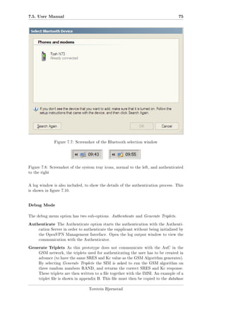 7.5. User Manual

75

Figure 7.7: Screenshot of the Bluetooth selection window

Figure 7.8: Screenshot of the system tray icons, normal to the left, and authenticated
to the right

A log window is also included, to show the details of the authentication process. This
is shown in gure 7.10.

Debug Mode
The debug menu option has two sub-options. Authenticate and Generate Triplets.

Authenticate

The Authenticate option starts the authentication with the Authenti-

cation Server in order to authenticate the supplicant without being initialized by
the OpenVPN Management Interface. Open the log output window to view the
communication with the Authenticator.

Generate Triplets

As this prototype does not communicate with the AuC in the

GSM network, the triplets used for authenticating the user has to be created in
advance (to have the same SRES and Kc value as the GSM Algorithm generates).
By selecting Generate Triplets the SIM is asked to run the GSM algorithm on
three random numbers RAND, and returns the correct SRES and Kc response.
These triplets are then written to a le together with the IMSI. An example of a
triplet le is shown in appendix B. This le must then be copied to the database
Torstein Bjørnstad

 