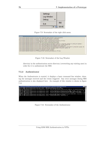 76

7. Implementation of a Prototype

Figure 7.9: Screenshot of the right click menu

Figure 7.10: Screenshot of the Log Window

directory in the authentication server directory (overwriting any existing ones) in
order for it to authenticate the SIM.

7.5.3

Authenticator

When the Authenticator is started, it displays a basic command line window, showing the messages received and the events triggered. Any error messages during SIM
authentication is also displayed here.

An example of this window is shown in gure

7.11

Figure 7.11: Screenshot of the Authenticator

Using GSM SIM Authentication in VPNs

 
