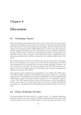 Chapter 8

Discussion
8.1 Technology Choices
When choosing the communication protocols to use for a system like the one presented,
an analysis of the dierent options had to be performed. Considering the task at hand,
EAP was chosen for the actual authentication messaging. This since EAP already has
support for the messages used for GSM authentication, as well as the other alternative
methods suggested. In addition to this, EAP provides an easy extendable mechanism,
in order to both modify or develop new authentication methods. The prototype uses
EAP-SIM with two custom messages, which allowed both using a standardized way of
performing authentication as well as an asymmetric key exchange already proven to be
secure.
The tunneling protocol used for the VPN has not been discussed much in this paper.
But as the initialization and creation of the VPN tunnel is performed by the VPN
client independent of the authentication and key exchange performed in advance, the
type of tunnel is not relevant. The only prerequisite is that the VPN solution has to
support creation of a tunnel based on static pre-shared keys, instead of exchanging key
information across the VPN tunnel.
The language used for implementing the Supplicant was C#.NET. The .NET framework oers excellent integration with Windows and its built in functions, so enabling
communication over both Bluetooth and Smart Card Reader was fairly straightforward.
Unfortunately, a lack of third party libraries turned out to be a drawback, compared
to Java. The .NET framework has no built in EAP functions, and no third party libraries could be found, so an EAP library had to be written to enable the EAP-SIM
communication. The development and debugging of this introduced quite a bit of extra
work.

8.2 Choice of Identity Provider
The chosen Identity Provider should be a trusted source, as it handles information
regarded by the users as secret, namely the IMSI. A malicious Identity Provider could
in theory perform a man in the middle attack on users connecting, and acquire secret
77

 