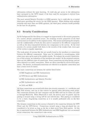 78

8. Discussion

information without the users knowing.

It could also get access to the information

later encrypted in the VPN tunnel, if the keys used for encryption is derived from
authentication information.
The most natural Identity Provider is a GSM operator, but it could also be a trusted
third party providing the service for the GSM operator. When dealing with multiple
networks and more than one GSM operator, the third party solution would probably
be the best for all parties.

8.3 Security Considerations
As the background for this thesis is to suggest an improvement to the security properties
of a system already considered secure, the resulting security properties of the nal
system must not be inferior to the original system. This means maintaining the integrity
and the condentiality of both the data used or contained in the dierent components
as well as the data transmitted between two components in the system. As the total
security of a system usually boils down to the security of the weakest link, every part
of the system is equally important.
The weak points of systems like this are usually found in the interfaces or connections
between the dierent components. Some may be vulnerable to eavesdropping, while
others may open up for man in the middle attacks. To evaluate the security characteristics of this system, an evaluation of the interfaces are needed. In the proposed solution,
there are two dierent types of connections. Some connections are long lasting, and are
often referred to as static connections. These are often controlled by service-level agreements. The shorter, on-demand connections are referred to as dynamic connections and
have a lower level of control.
The static connections are between the entities listed below:

ˆ

SIM Supplicant and SIM Authenticator

ˆ

VPN Server and SIM Authenticator

ˆ

SIM Authenticator and Identity Provider

ˆ

SIM Authenticator and AAA

ˆ

AAA and HLR

All these connections are secured with their own security measures, i.e., certicates and
SSL/TLS security, and can in this context be ignored when discussing weak points.
The connection between the user computer and the SIM card can be either via cable
or through Bluetooth. When Bluetooth is used, the devices must be paired, and the
pairing is secured using a strong 128 bit user-selected key. This pairing is considered
to be a static, long-lasting connection as it is usually performed only on the rst
connection.
The dynamic connections in this system is limited to the connection between the VPN
Client and the VPN Server.

Connections secured using a long pre-shared key are

considered to be secure as long as the key is kept secret from third parties. As this
key is negotiated between the SIM Authenticator and SIM Supplicant over an assumed
secure connection, this connection is also secure.
Using GSM SIM Authentication in VPNs

 