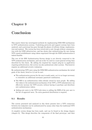 Chapter 9

Conclusion
This master thesis has investigated methods for implementing GSM SIM mechanisms
in VPN authentication systems. Underlying protocols and support systems have been
analyzed, and a prototype has gone through the phases of software design, implementation and analysis. The system has been tested end to end, though without communication with the GSM infrastructure, and has shown that authenticating the user during
VPN tunnel establishment using tokens negotiated through the GSM authentication is
indeed feasible.
The core of the SIM Authentication System design is not directly connected to the
VPN authentication mechanism, and can in fact be used in a more general setting than
described by this thesis.

By adding the required key request plug-ins to application

requiring authentication, this system can also authenticate other systems. This however
requires an additional security evaluation.
By authenticating VPN users using the GSM SIM authentication mechanism the initial
goals of the thesis, listed in 1.2 can be met:

ˆ

The authentication process for the user is made easier, as it is no longer necessary
to remember an additional username/password combination.

ˆ

The SIM is an authentication token already owned by most people. By adding
this token to the authentication mechanism of the VPN, a VPN administrator can
eectively increase the VPN security without having to purchase and distribute
new authentication tokens.

ˆ

Adding new users to the VPN boils down to adding the IMSI of the new user to
the list of approved users. No extra password distribution is required.

9.1 Results
The system presented and analyzed in this thesis presents how a VPN connection
between two endpoints can be authenticated by means other than the traditional VPN
authentication mechanisms.
A complete system design has been made, and can be found in the design chapter
(chapter 6).

This design describes the components of the nal prototype, and their
81

 