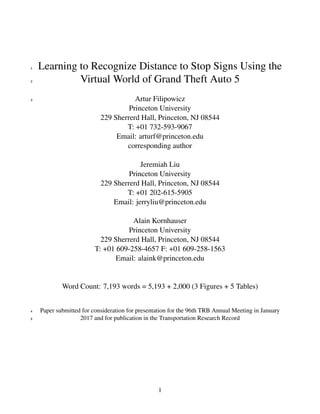 Learning to Recognize Distance to Stop Signs Using the1
Virtual World of Grand Theft Auto 52
Artur Filipowicz
Princeton University
229 Sherrerd Hall, Princeton, NJ 08544
T: +01 732-593-9067
Email: arturf@princeton.edu
corresponding author
Jeremiah Liu
Princeton University
229 Sherrerd Hall, Princeton, NJ 08544
T: +01 202-615-5905
Email: jerryliu@princeton.edu
Alain Kornhauser
Princeton University
229 Sherrerd Hall, Princeton, NJ 08544
T: +01 609-258-4657 F: +01 609-258-1563
Email: alaink@princeton.edu
Word Count: 7,193 words = 5,193 + 2,000 (3 Figures + 5 Tables)
3
Paper submitted for consideration for presentation for the 96th TRB Annual Meeting in January4
2017 and for publication in the Transportation Research Record5
1
 