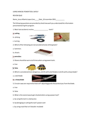 USING HAND& POWERTOOL SAFELY
REVIEW QUIZ
Name_JesusAlbertoLopezCaro_____Date_10 november2015___________
The followingquestionsare providedtocheckhow well youunderstandthe information
presentedduringthisprogram.
1. Most tool accidents involve__________________ tools?
a. cutting
b. striking
c. turning
2. Which of the followingare notconsideredtobe strikingtools?
a. hammers
b. chisels
c. wrenches
3. Glovesshouldbe wornat all timeswhenusingpowertools.
a. true
b. false
4. Which isconsideredmore dangerous,aknife withadull blade oraknife withasharp blade?
a. a dull blade
b. a sharp blade
5. Circular sawsare requiredtohave self-adjustingguardsthatprotectyou fromthe blade.
a. true
b. false
6. What is the easiestwaytoget shockedwhenusingapowertool?
a. by usingthe tool ina damparea
b. bydamagingor cuttingthe tool’spowercord
c. by usinga tool that isn’tdouble-insulated
 