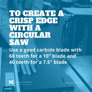 TO CREATE A
CRISP EDGE
WITH A
CIRCULAR
SAW
www.kingplastic.com
Use a good carbide blade with
60 teeth for a 10" blade and
40 teeth for a 7.5" blade
2
 