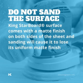 DO NOT SAND
THE SURFACE
www.kingplastic.com
King StarBoard® surface
comes with a matte finish
on both sides of the sheet and
sanding will cause it to lose
its uniform matte finish
8
 