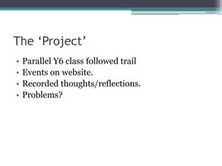The ‘Project’
•   Parallel Y6 class followed trail
•   Events on website.
•   Recorded thoughts/reflections.
•   Problems?
 