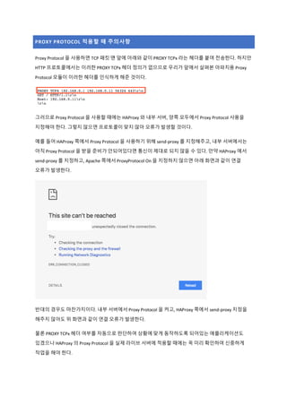 PROXY PROTOCOL 적용할 때 주의사항
Proxy Protocol 을 사용하면 TCP 패킷 맨 앞에 아래와 같이 PROXY TCPx 라는 헤더를 붙여 전송한다. 하지만
HTTP 프로토콜에서는 이러한 PROXY TCPx 헤더 정의가 없으므로 우리가 앞에서 살펴본 아파치용 Proxy
Protocol 모듈이 이러한 헤더를 인식하게 해준 것이다.
그러므로 Proxy Protocol 을 사용할 때에는 HAProxy 와 내부 서버, 양쪽 모두에서 Proxy Protocol 사용을
지정해야 한다. 그렇지 않으면 프로토콜이 맞지 않아 오류가 발생할 것이다.
예를 들어 HAProxy 쪽에서 Proxy Protocol 을 사용하기 위해 send-proxy 를 지정해주고, 내부 서버에서는
아직 Proxy Protocol 을 받을 준비가 안되어있다면 통신이 제대로 되지 않을 수 있다. 만약 HAProxy 에서
send-proxy 를 지정하고, Apache 쪽에서 ProxyProtocol On 을 지정하지 않으면 아래 화면과 같이 연결
오류가 발생한다.
반대의 경우도 마찬가지이다. 내부 서버에서 Proxy Protocol 을 켜고, HAProxy 쪽에서 send-proxy 지정을
해주지 않아도 위 화면과 같이 연결 오류가 발생한다.
물론 PROXY TCPx 헤더 여부를 자동으로 판단하여 상황에 맞게 동작하도록 되어있는 애플리케이션도
있겠으나 HAProxy 의 Proxy Protocol 을 실제 라이브 서버에 적용할 때에는 꼭 미리 확인하여 신중하게
작업을 해야 한다.
 