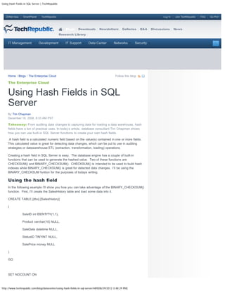 Using Hash Fields in SQL Server | TechRepublic



   ZDNet Asia    SmartPlanet    TechRepublic                                                                                 Log In   Join TechRepublic   FAQ   Go Pro!




                                                     Blogs   Downloads         Newsletters       Galleries      Q&A   Discussions     News
                                                 Research Library


     IT Management             Development           IT Support       Data Center         Networks         Security




     Home / Blogs / The Enterprise Cloud                                                    Follow this blog:

     The Enterprise Cloud


     Using Hash Fields in SQL
     Server
     By Tim Chapman
     December 18, 2008, 8:33 AM PST

     Takeaway: From auditing data changes to capturing data for loading a data warehouse, hash
     fields have a ton of practical uses. In today’s article, database consultant Tim Chapman shows
     how you can use built-in SQL Server functions to create your own hash fields.

      A hash field is a calculated numeric field based on the value(s) contained in one or more fields.
     This calculated value is great for detecting data changes, which can be put to use in auditing
     strategies or datawarehouse ETL (extraction, transformation, loading) operations.

     Creating a hash field in SQL Server is easy. The database engine has a couple of built-in
     functions that can be used to generate the hashed value. Two of these functions are
     CHECKSUM() and BINARY_CHECKSUM(). CHECKSUM() is intended to be used to build hash
     indexes while BINARY_CHECKSUM() is great for detected data changes. I’ll be using the
     BINARY_CHECKSUM funtion for the purposes of todays writing.

     Using the hash field
     In the following example I’ll show you how you can take advantage of the BINARY_CHECKSUM()
     function. First, I’ll create the SalesHistory table and load some data into it.

     CREATE TABLE [dbo].[SalesHistory]

     (

                SaleID int IDENTITY(1,1),

                Product varchar(10) NULL,

                SaleDate datetime NULL,

                StatusID TINYINT NULL,

                SalePrice money NULL

     )

     GO



     SET NOCOUNT ON



http://www.techrepublic.com/blog/datacenter/using-hash-fields-in-sql-server/489[08/29/2012 3:48:29 PM]
 
