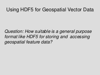 Using HDF5 for Geospatial Vector Data

Question: How suitable is a general purpose
format like HDF5 for storing and accessing
geospatial feature data?

 
