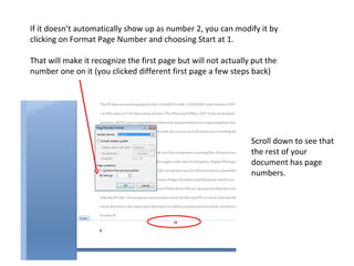If it doesn’t automatically show up as number 2, you can modify it by clicking on Format Page Number and choosing Start at 1.  That will make it recognize the first page but will not actually put the number one on it (you clicked different first page a few steps back) Scroll down to see that the rest of your document has page numbers. 