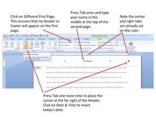 Click on Different First Page. This ensures that no Header or Footer will appear on the first page. Press Tab once and type your name in the middle at the top of the second page.  Note the center and right tabs are already set on the ruler. Press Tab one more time to place the cursor at the far right of the Header. Click on  Date & Time  to insert today’s date. 