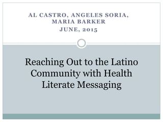 AL CASTRO, ANGELES SORIA,
MARIA BARKER
JUNE, 2015
Reaching Out to the Latino
Community with Health
Literate Messaging
 