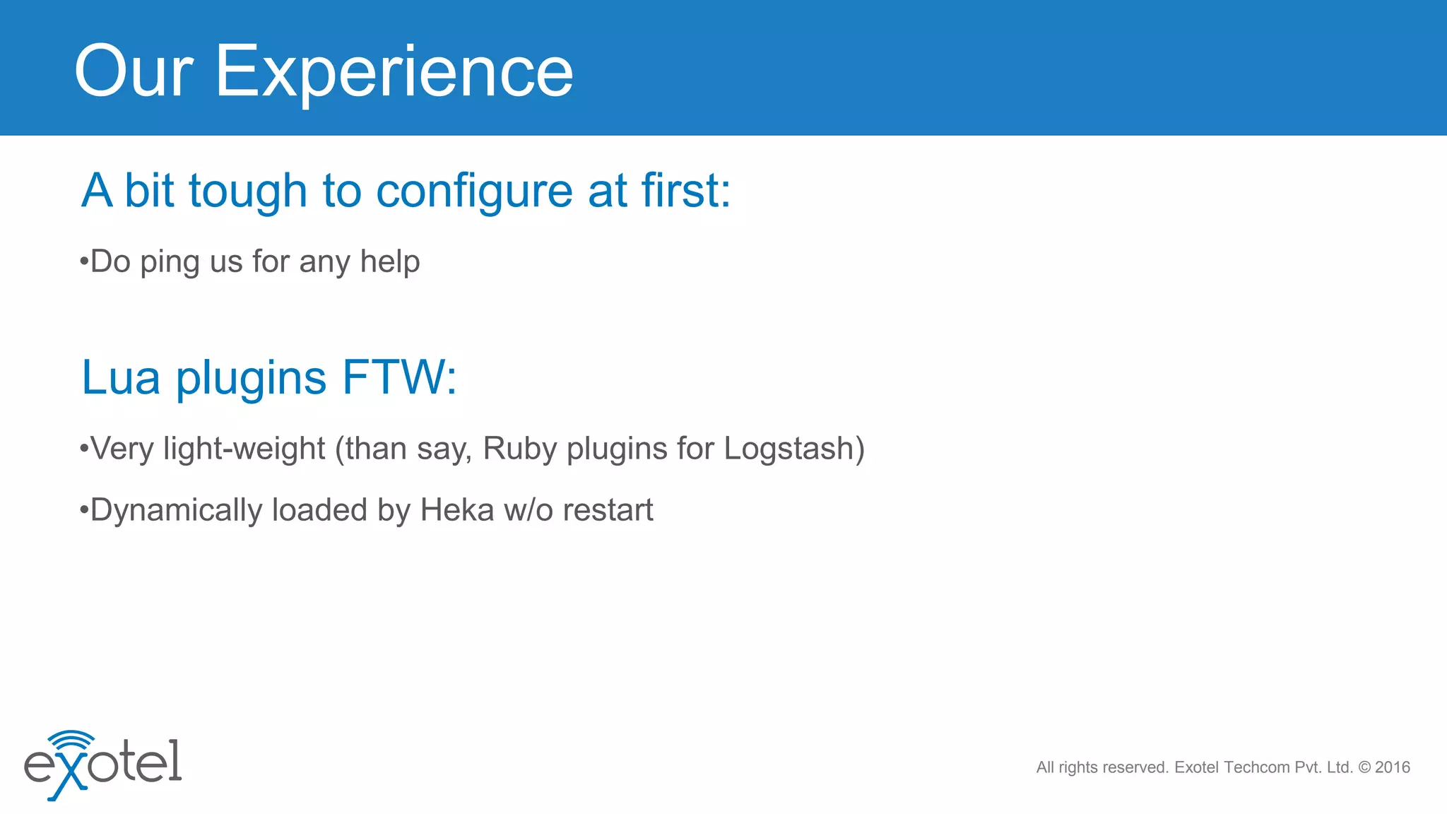 All rights reserved. Exotel Techcom Pvt. Ltd. © 2016
•Do ping us for any help
Our Experience
A bit tough to configure at first:
•Very light-weight (than say, Ruby plugins for Logstash)
Lua plugins FTW:
•Dynamically loaded by Heka w/o restart
 
