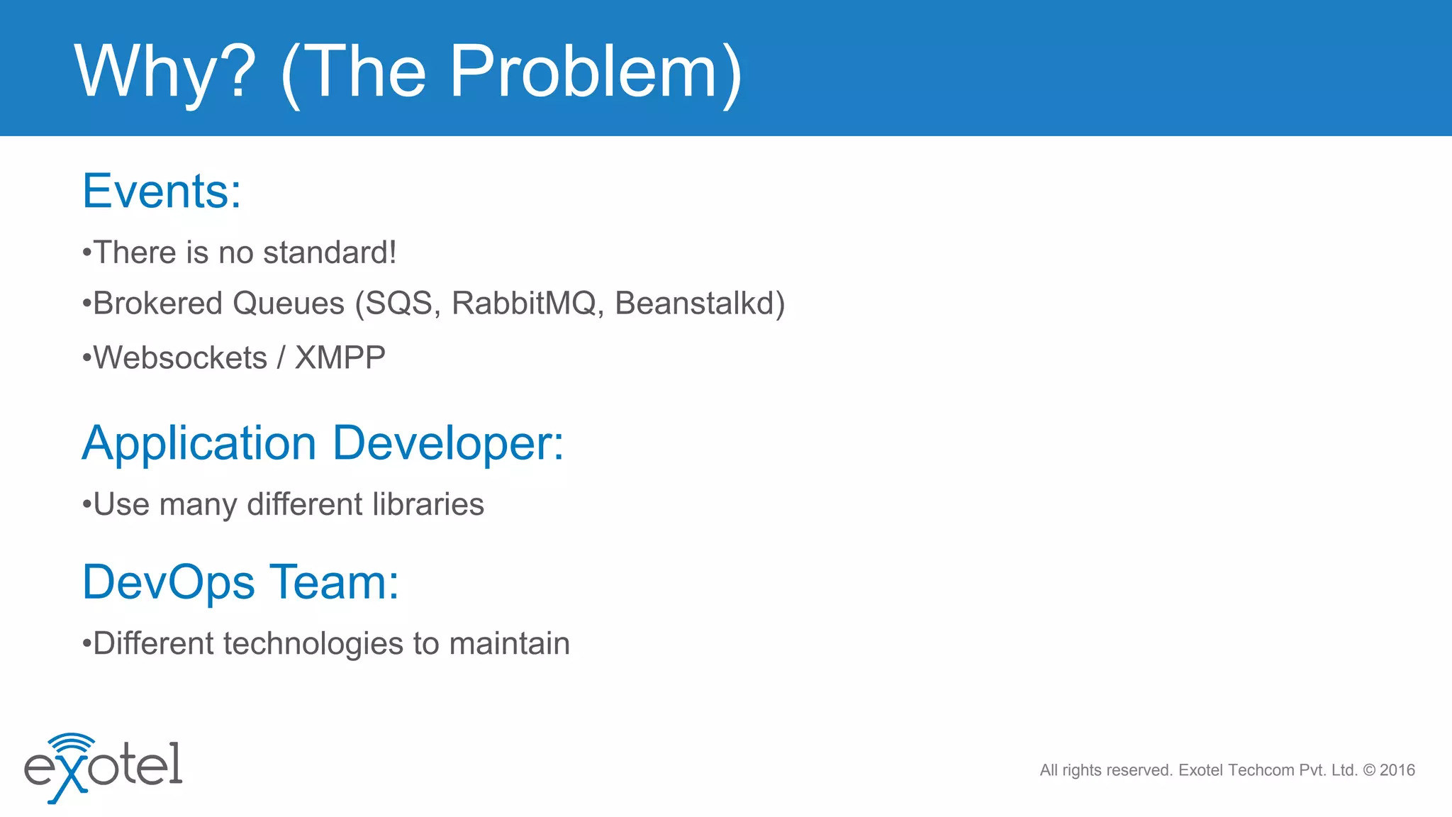 All rights reserved. Exotel Techcom Pvt. Ltd. © 2016
Events:
•There is no standard!
•Brokered Queues (SQS, RabbitMQ, Beanstalkd)
•Websockets / XMPP
Application Developer:
•Use many different libraries
DevOps Team:
•Different technologies to maintain
Why? (The Problem)
 
