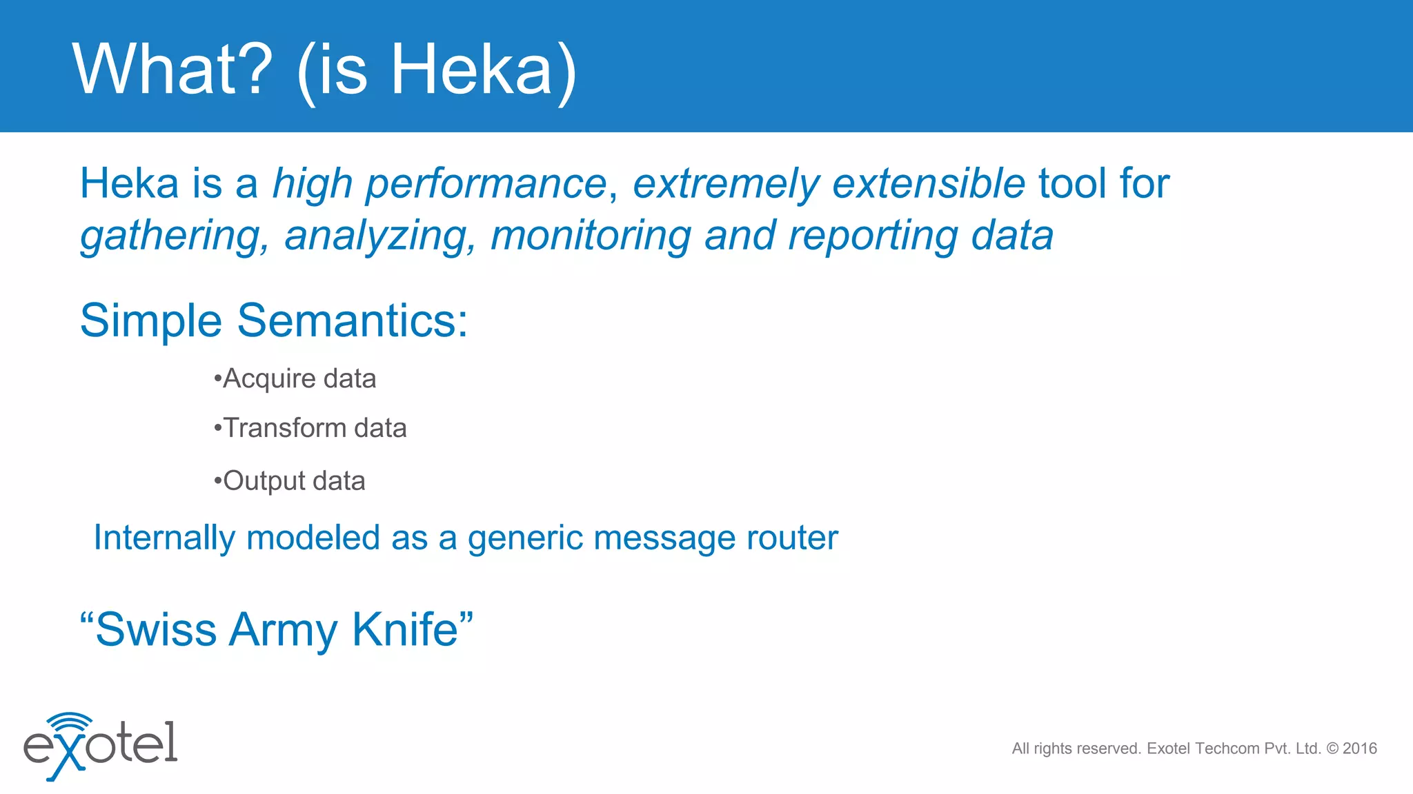 All rights reserved. Exotel Techcom Pvt. Ltd. © 2016
Heka is a high performance, extremely extensible tool for
gathering, analyzing, monitoring and reporting data
•Acquire data
•Transform data
•Output data
Simple Semantics:
“Swiss Army Knife”
What? (is Heka)
Internally modeled as a generic message router
 