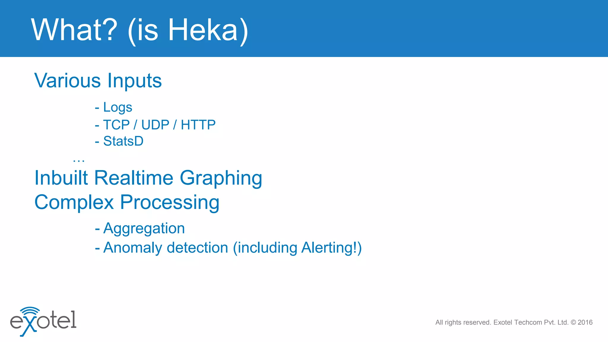 All rights reserved. Exotel Techcom Pvt. Ltd. © 2016
Various Inputs
- Logs
- TCP / UDP / HTTP
- StatsD
…
Inbuilt Realtime Graphing
Complex Processing
- Aggregation
- Anomaly detection (including Alerting!)
What? (is Heka)
 