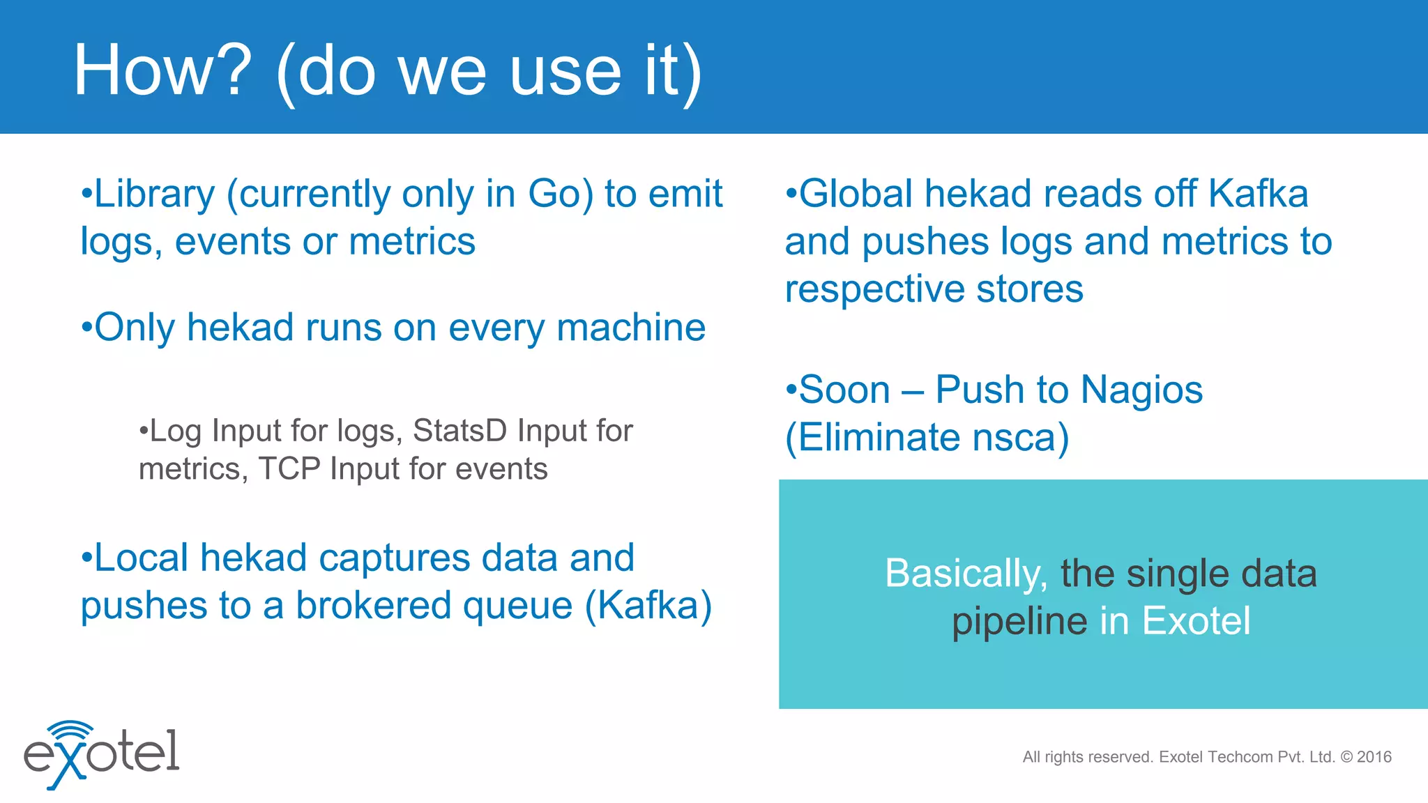 All rights reserved. Exotel Techcom Pvt. Ltd. © 2016
•Library (currently only in Go) to emit
logs, events or metrics
•Log Input for logs, StatsD Input for
metrics, TCP Input for events
How? (do we use it)
•Only hekad runs on every machine
•Local hekad captures data and
pushes to a brokered queue (Kafka)
•Global hekad reads off Kafka
and pushes logs and metrics to
respective stores
•Soon – Push to Nagios
(Eliminate nsca)
Basically, the single data
pipeline in Exotel
 