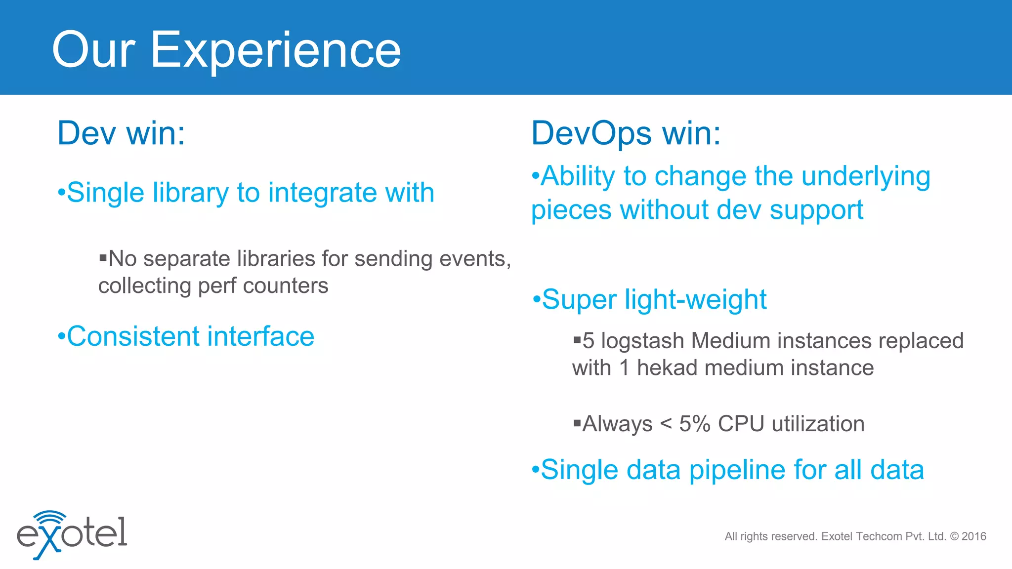 All rights reserved. Exotel Techcom Pvt. Ltd. © 2016
No separate libraries for sending events,
collecting perf counters
Our Experience
•Single library to integrate with
Dev win:
•Consistent interface 5 logstash Medium instances replaced
with 1 hekad medium instance
•Ability to change the underlying
pieces without dev support
DevOps win:
Always < 5% CPU utilization
•Single data pipeline for all data
•Super light-weight
 