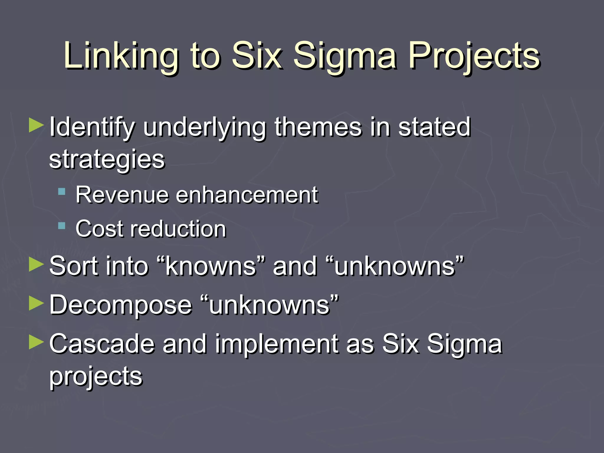 Linking to Six Sigma ProjectsLinking to Six Sigma Projects
►Identify underlying themes in statedIdentify underlying themes in stated
strategiesstrategies
 Revenue enhancementRevenue enhancement
 Cost reductionCost reduction
►Sort into “knowns” and “unknowns”Sort into “knowns” and “unknowns”
►Decompose “unknowns”Decompose “unknowns”
►Cascade and implement as Six SigmaCascade and implement as Six Sigma
projectsprojects
 