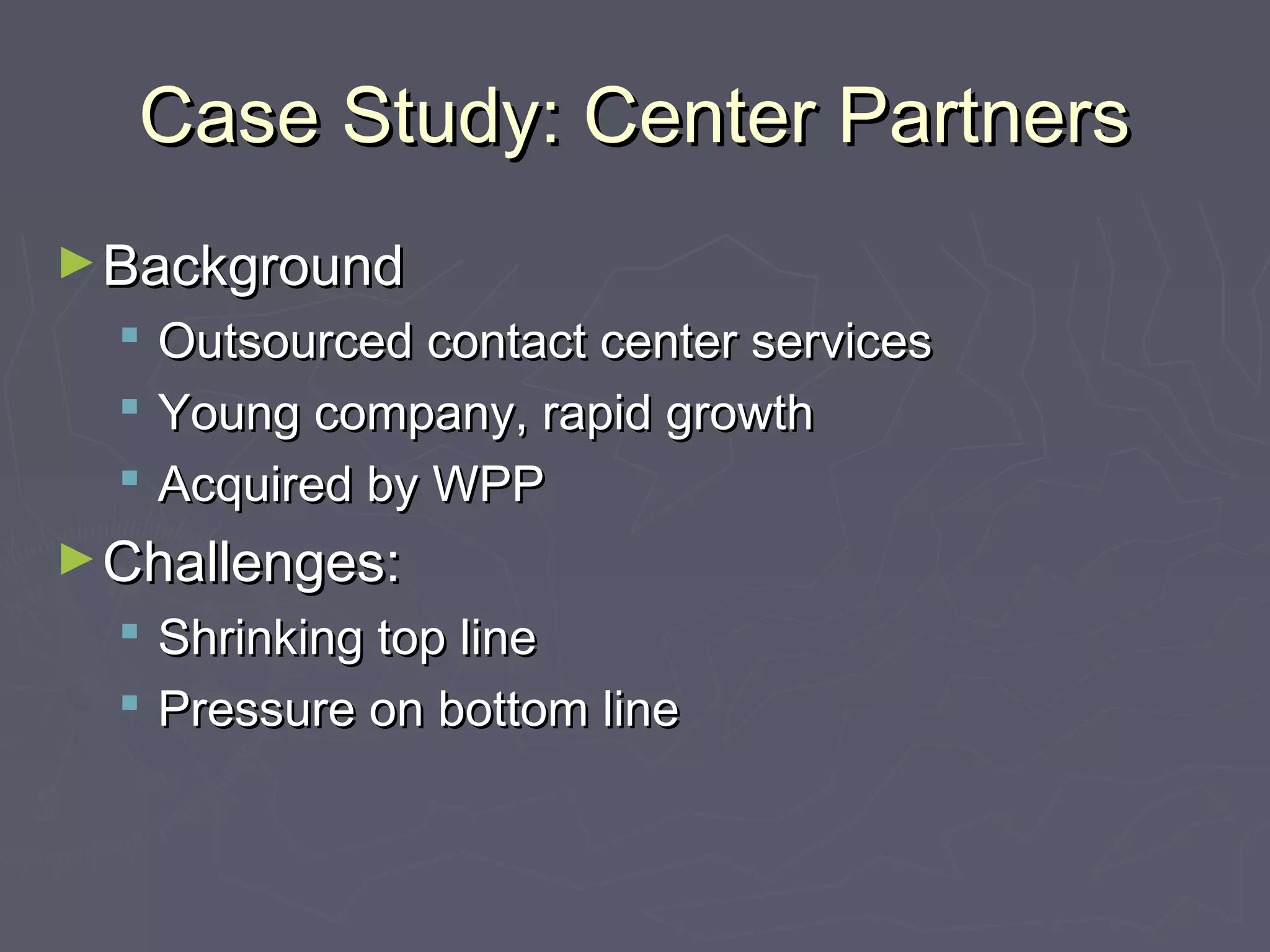 Case Study: Center PartnersCase Study: Center Partners
►BackgroundBackground
 Outsourced contact center servicesOutsourced contact center services
 Young company, rapid growthYoung company, rapid growth
 Acquired by WPPAcquired by WPP
►Challenges:Challenges:
 Shrinking top lineShrinking top line
 Pressure on bottom linePressure on bottom line
 