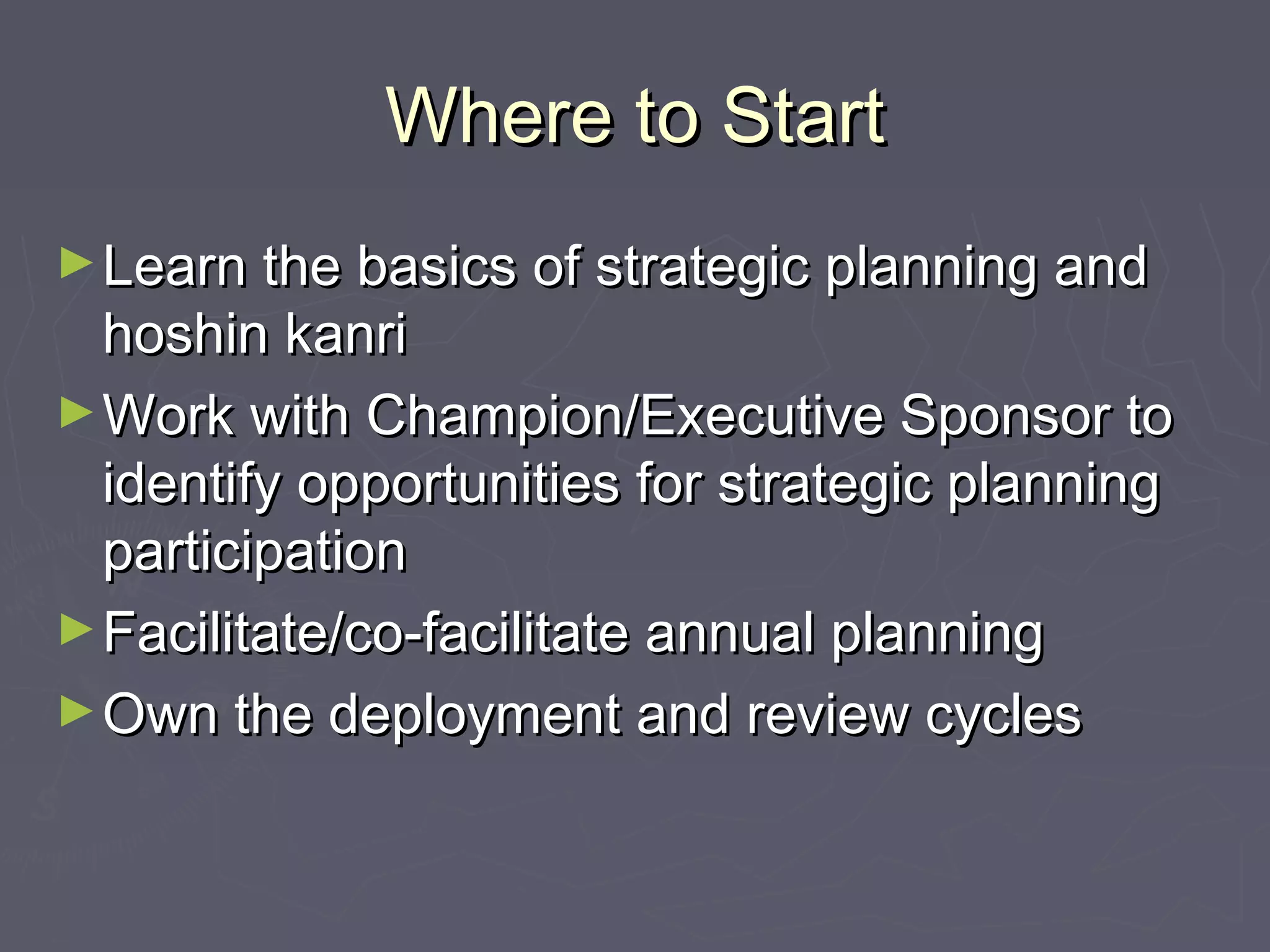 Where to StartWhere to Start
►Learn the basics of strategic planning andLearn the basics of strategic planning and
hoshin kanrihoshin kanri
►Work with Champion/Executive Sponsor toWork with Champion/Executive Sponsor to
identify opportunities for strategic planningidentify opportunities for strategic planning
participationparticipation
►Facilitate/co-facilitate annual planningFacilitate/co-facilitate annual planning
►Own the deployment and review cyclesOwn the deployment and review cycles
 