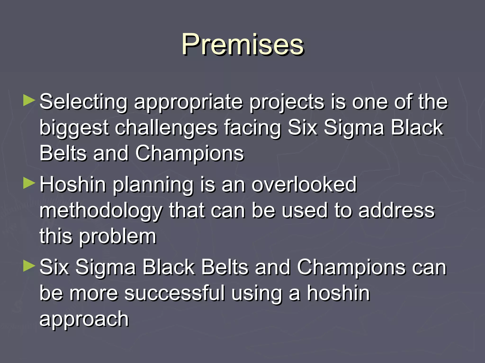 PremisesPremises
►Selecting appropriate projects is one of theSelecting appropriate projects is one of the
biggest challenges facing Six Sigma Blackbiggest challenges facing Six Sigma Black
Belts and ChampionsBelts and Champions
►Hoshin planning is an overlookedHoshin planning is an overlooked
methodology that can be used to addressmethodology that can be used to address
this problemthis problem
►Six Sigma Black Belts and Champions canSix Sigma Black Belts and Champions can
be more successful using a hoshinbe more successful using a hoshin
approachapproach
 