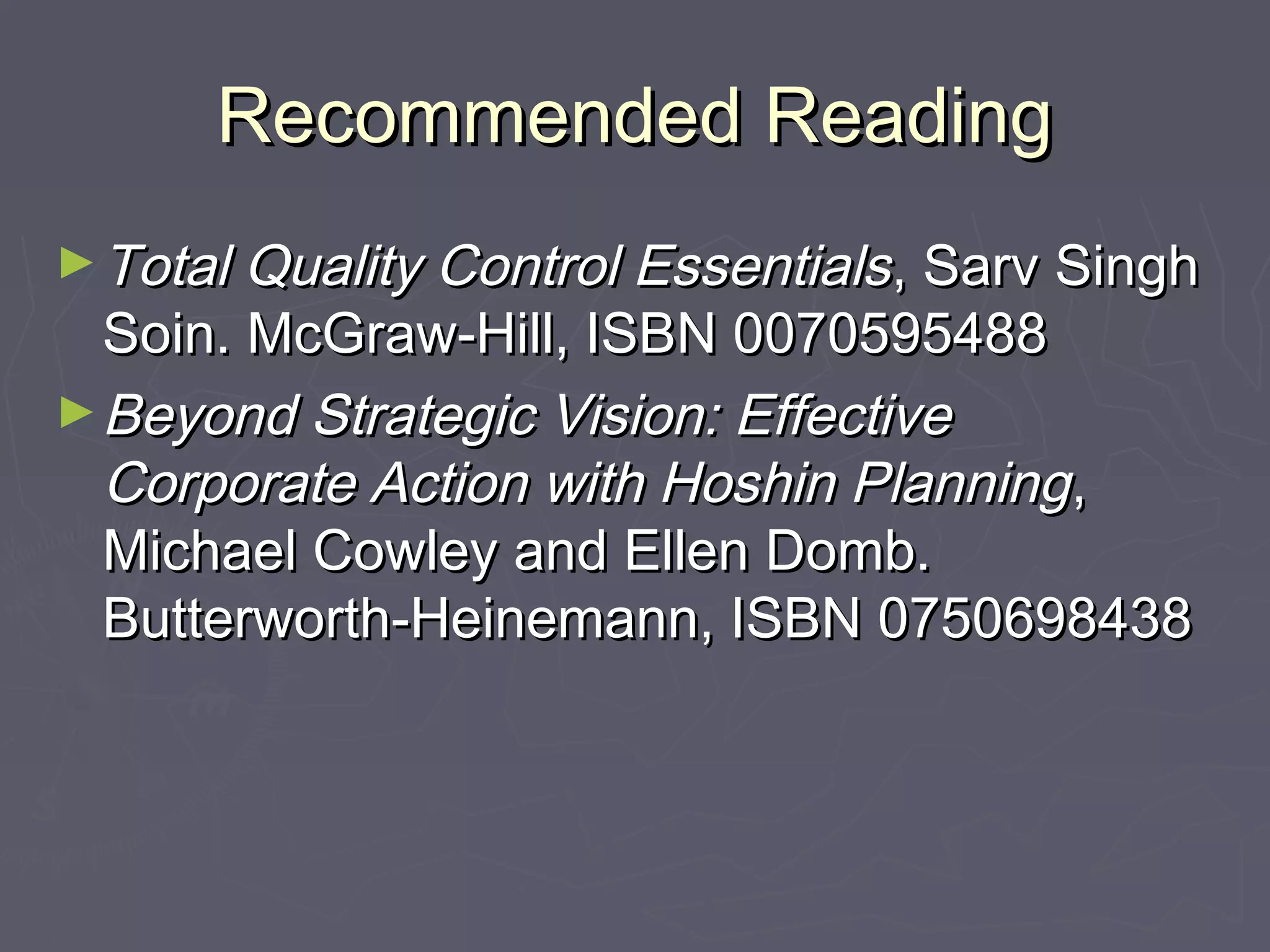 Recommended ReadingRecommended Reading
►Total Quality Control EssentialsTotal Quality Control Essentials, Sarv Singh, Sarv Singh
Soin. McGraw-Hill, ISBN 0070595488Soin. McGraw-Hill, ISBN 0070595488
►Beyond Strategic Vision: EffectiveBeyond Strategic Vision: Effective
Corporate Action with Hoshin PlanningCorporate Action with Hoshin Planning,,
Michael Cowley and Ellen Domb.Michael Cowley and Ellen Domb.
Butterworth-Heinemann, ISBN 0750698438Butterworth-Heinemann, ISBN 0750698438
 
