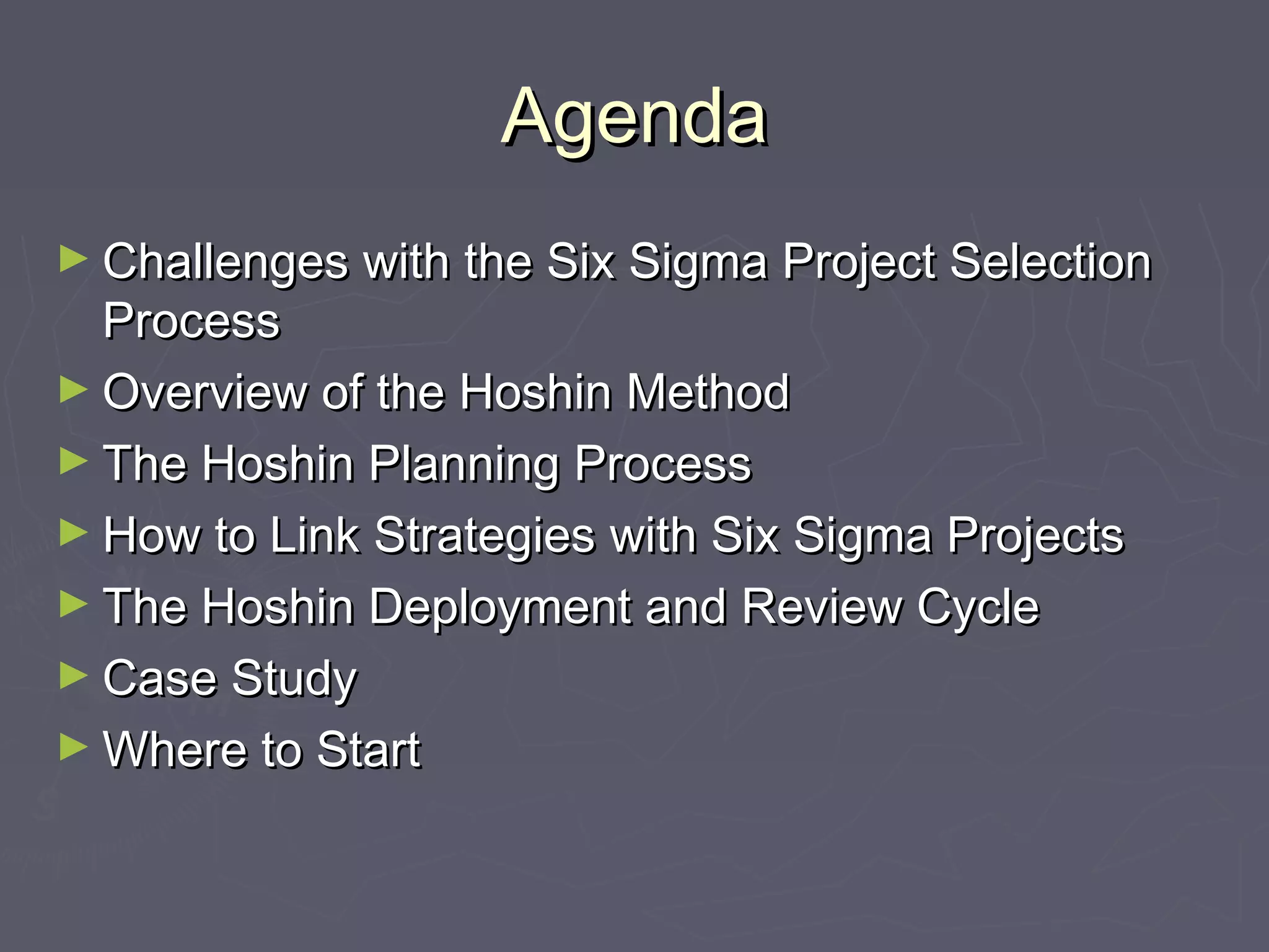 AgendaAgenda
► Challenges with the Six Sigma Project SelectionChallenges with the Six Sigma Project Selection
ProcessProcess
► Overview of the Hoshin MethodOverview of the Hoshin Method
► The Hoshin Planning ProcessThe Hoshin Planning Process
► How to Link Strategies with Six Sigma ProjectsHow to Link Strategies with Six Sigma Projects
► The Hoshin Deployment and Review CycleThe Hoshin Deployment and Review Cycle
► Case StudyCase Study
► Where to StartWhere to Start
 