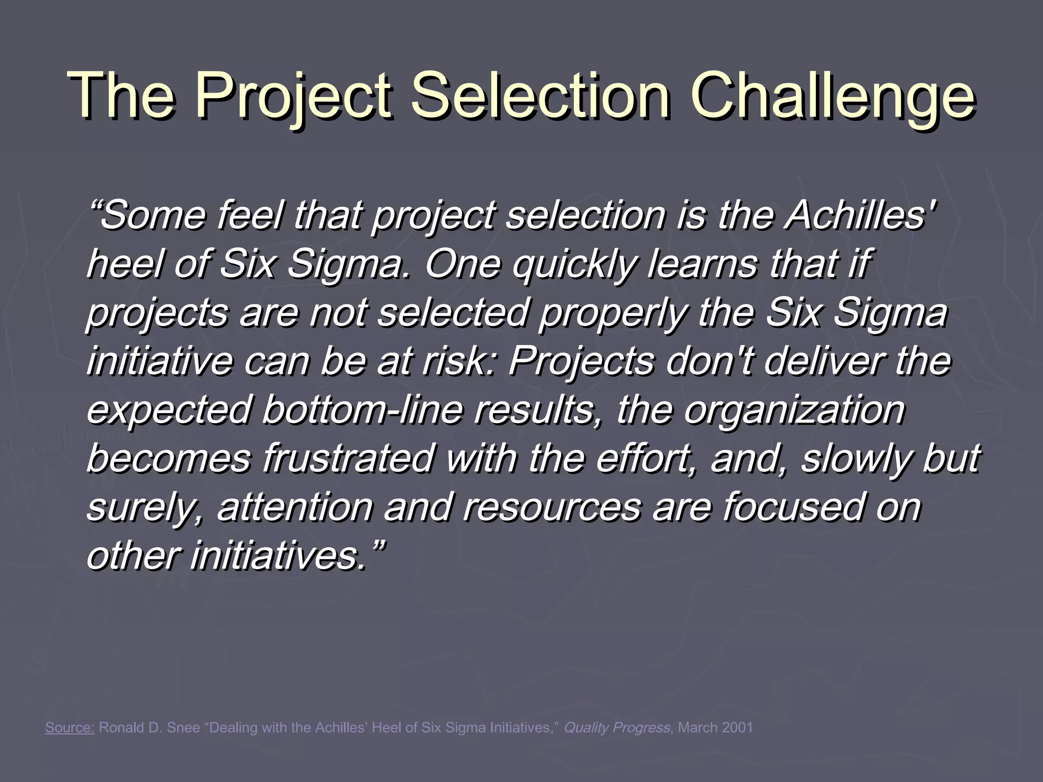 The Project Selection ChallengeThe Project Selection Challenge
““Some feel that project selection is the Achilles'Some feel that project selection is the Achilles'
heel of Six Sigma. One quickly learns that ifheel of Six Sigma. One quickly learns that if
projects are not selected properly the Six Sigmaprojects are not selected properly the Six Sigma
initiative can be at risk: Projects don't deliver theinitiative can be at risk: Projects don't deliver the
expected bottom-line results, the organizationexpected bottom-line results, the organization
becomes frustrated with the effort, and, slowly butbecomes frustrated with the effort, and, slowly but
surely, attention and resources are focused onsurely, attention and resources are focused on
other initiatives.”other initiatives.”
Source: Ronald D. Snee “Dealing with the Achilles’ Heel of Six Sigma Initiatives,” Quality Progress, March 2001
 