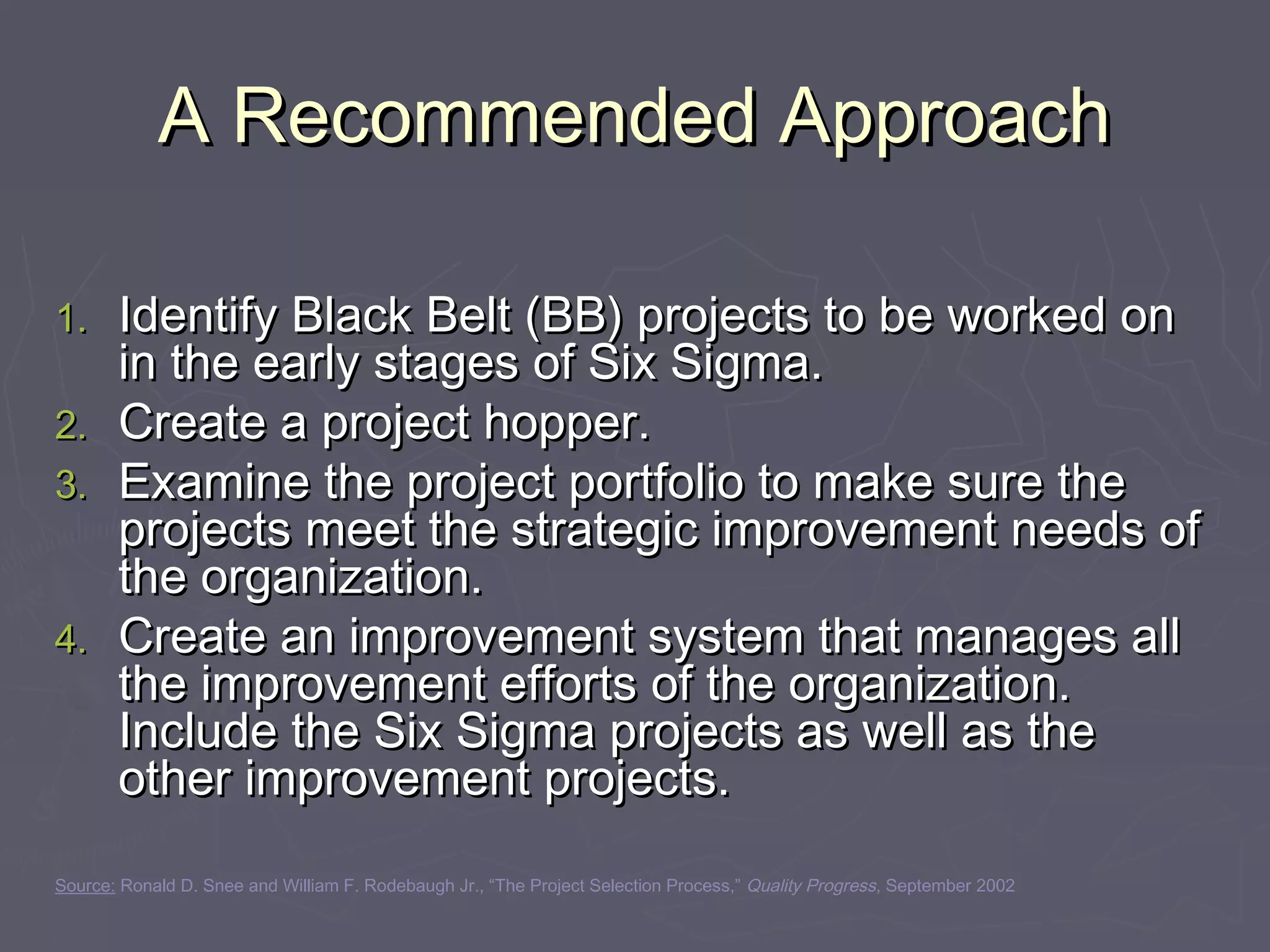 A Recommended ApproachA Recommended Approach
1.1. Identify Black Belt (BB) projects to be worked onIdentify Black Belt (BB) projects to be worked on
in the early stages of Six Sigma.in the early stages of Six Sigma.
2.2. Create a project hopper.Create a project hopper.
3.3. Examine the project portfolio to make sure theExamine the project portfolio to make sure the
projects meet the strategic improvement needs ofprojects meet the strategic improvement needs of
the organization.the organization.
4.4. Create an improvement system that manages allCreate an improvement system that manages all
the improvement efforts of the organization.the improvement efforts of the organization.
Include the Six Sigma projects as well as theInclude the Six Sigma projects as well as the
other improvement projects.other improvement projects.
Source: Ronald D. Snee and William F. Rodebaugh Jr., “The Project Selection Process,” Quality Progress, September 2002
 