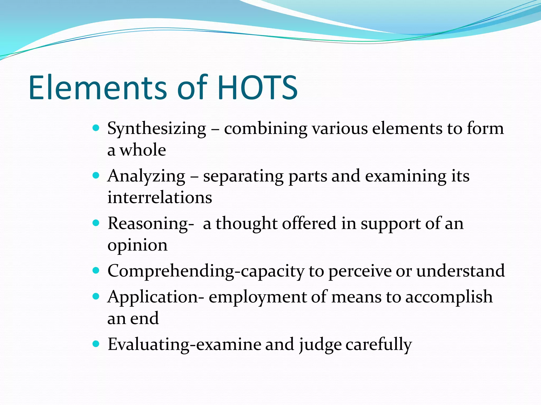 Elements of HOTS
    Synthesizing – combining various elements to form
       a whole
      Analyzing – separating parts and examining its
       interrelations
      Reasoning- a thought offered in support of an
       opinion
      Comprehending-capacity to perceive or understand
      Application- employment of means to accomplish
       an end
      Evaluating-examine and judge carefully
 