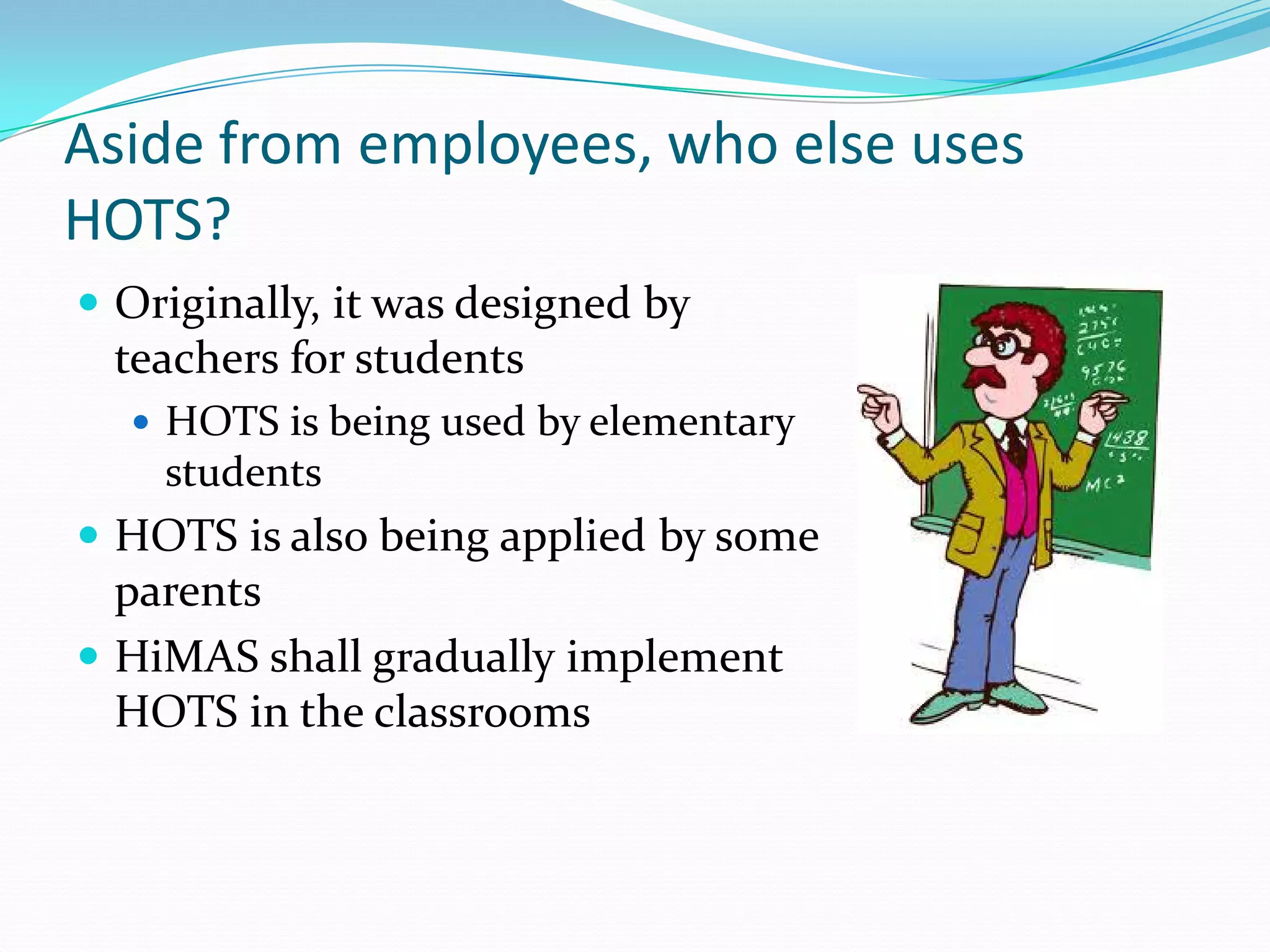 Aside from employees, who else uses
HOTS?
 Originally, it was designed by
  teachers for students
    HOTS is being used by elementary
     students
 HOTS is also being applied by some
  parents
 HiMAS shall gradually implement
  HOTS in the classrooms
 