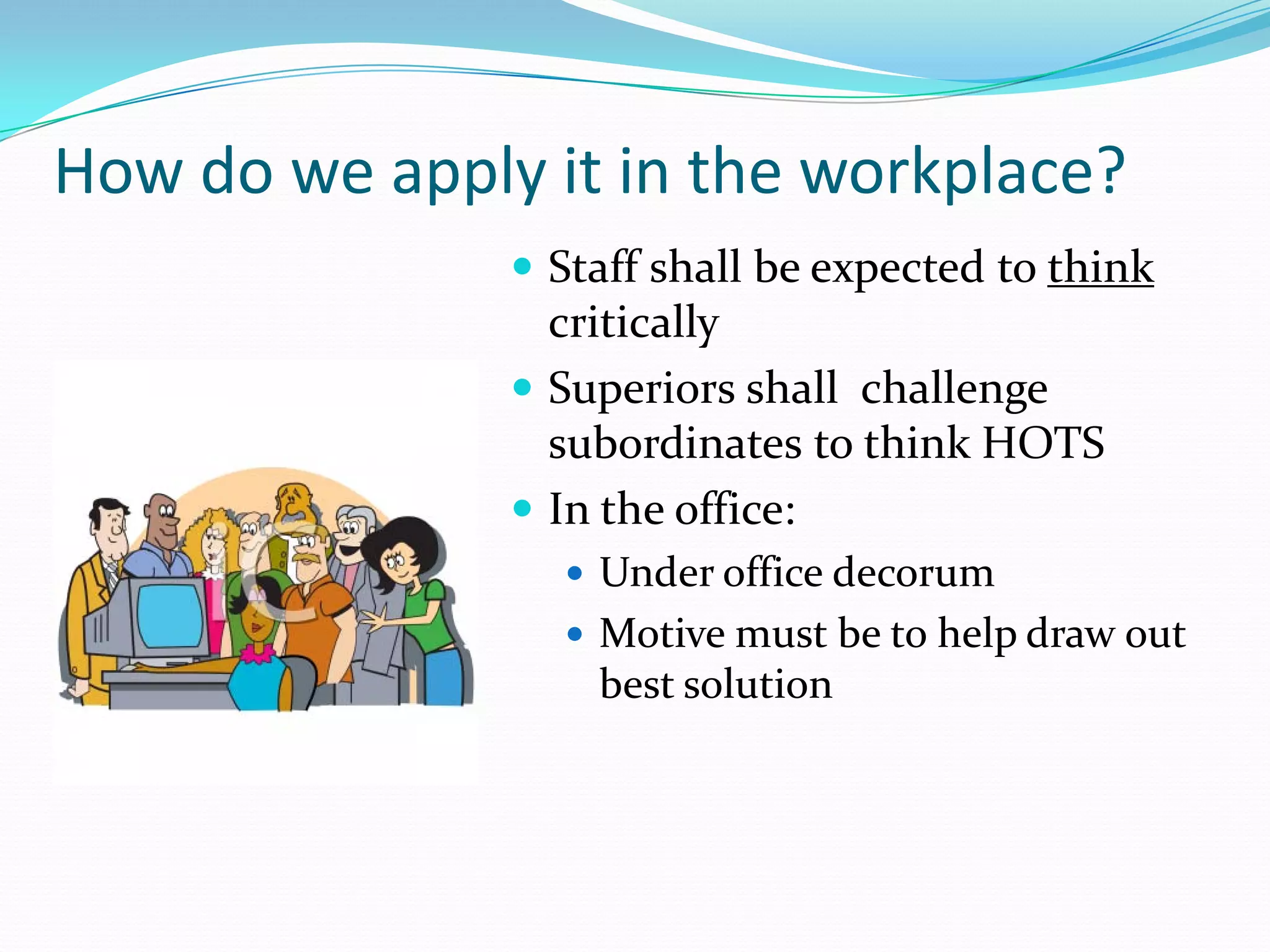 How do we apply it in the workplace?
                Staff shall be expected to think
                 critically
                Superiors shall challenge
                 subordinates to think HOTS
                In the office:
                   Under office decorum
                   Motive must be to help draw out
                    best solution
 