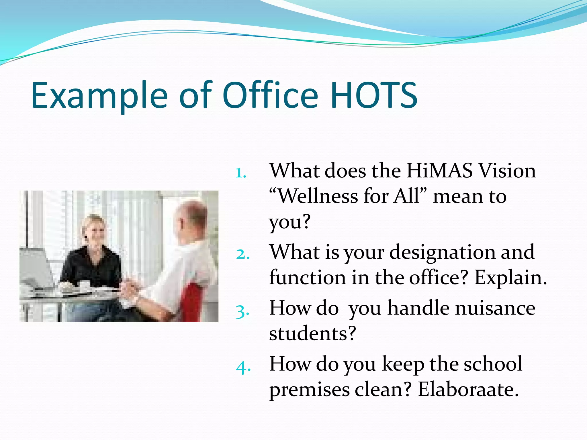 Example of Office HOTS
           1. What does the HiMAS Vision
              “Wellness for All” mean to
              you?
           2. What is your designation and
              function in the office? Explain.
           3. How do you handle nuisance
              students?
           4. How do you keep the school
              premises clean? Elaboraate.
 