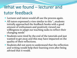 What we found – lecturer and tutor feedbackLecturer and tutors would all use the process again.All tutors expressed a view similar to this “…students initially approached the feedback books with a good amount of enthusiasm and positively viewed our willingness to adapt our teaching tasks to reflect their changing needs”Students were tired by the end of the tutorials and just wanted to get away and this may have impacted on the quality of their reflections.Students did not seem to understand that the reflection and writing would help their learning even after being advised that it would.