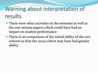 Warning about interpretation of resultsThere were other activities in the semester as well as the one-minute papers which could have had an impact on student performanceThere is no comparison of the initial ability of the two cohorts so that the 2009 cohort may have had greater ability