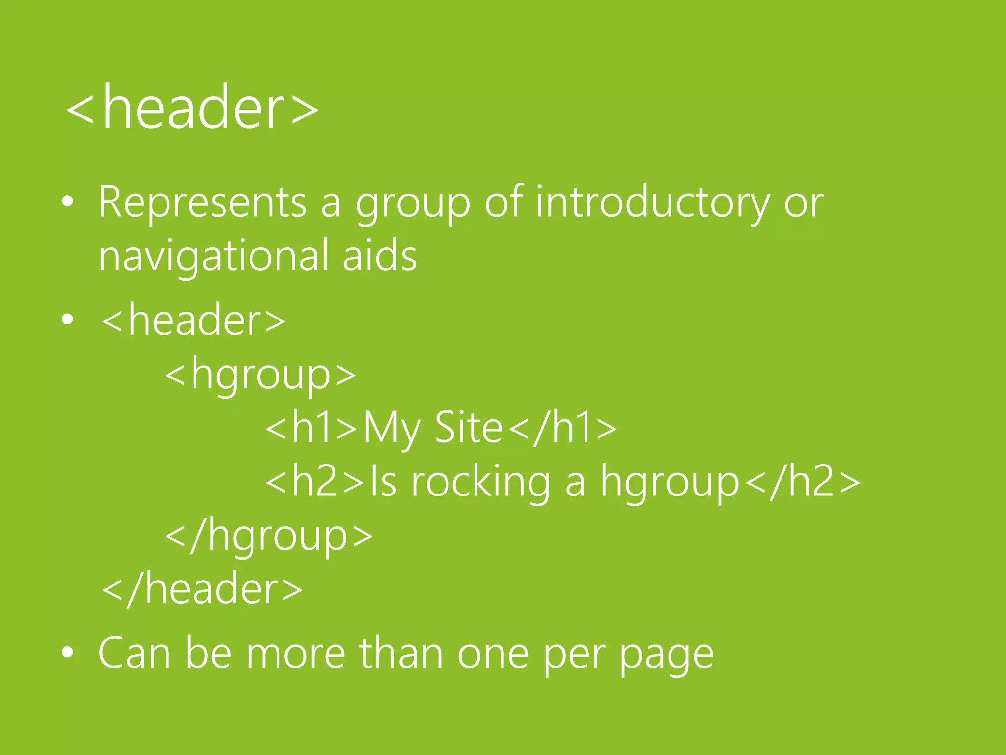 <header>Represents a group of introductory or navigational aids<header>	<hgroup>	<h1>My Site</h1>	<h2>Is rocking a hgroup</h2>	</hgroup></header>Can be more than one per page