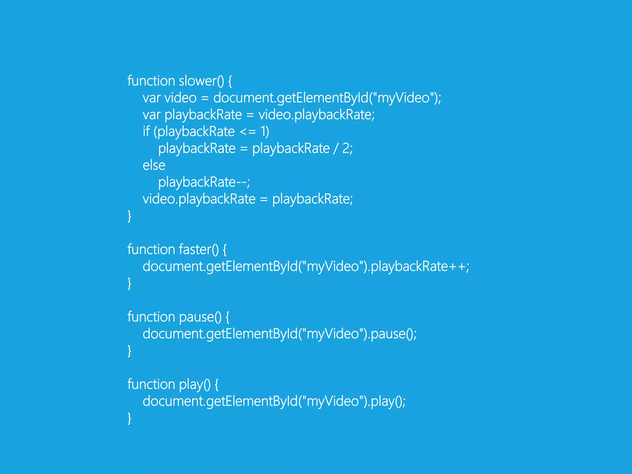 function slower() {var video = document.getElementById("myVideo");varplaybackRate = video.playbackRate; if (playbackRate <= 1)playbackRate = playbackRate / 2; elseplaybackRate--;video.playbackRate = playbackRate;}function faster() {document.getElementById("myVideo").playbackRate++;}function pause() {document.getElementById("myVideo").pause();}function play() {document.getElementById("myVideo").play();}
