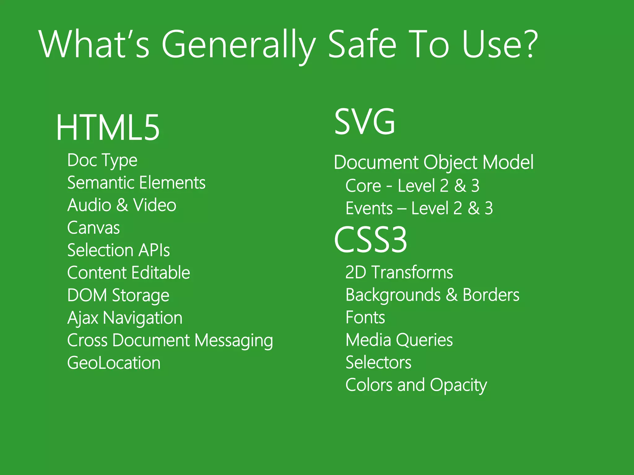 What’s Generally Safe To Use?SVGDocument Object ModelCore - Level 2 & 3Events – Level 2 & 3CSS32D TransformsBackgrounds & BordersFontsMedia QueriesSelectorsColors and OpacityHTML5Doc TypeSemantic ElementsAudio & VideoCanvasSelection APIsContent EditableDOM StorageAjax NavigationCross Document MessagingGeoLocation