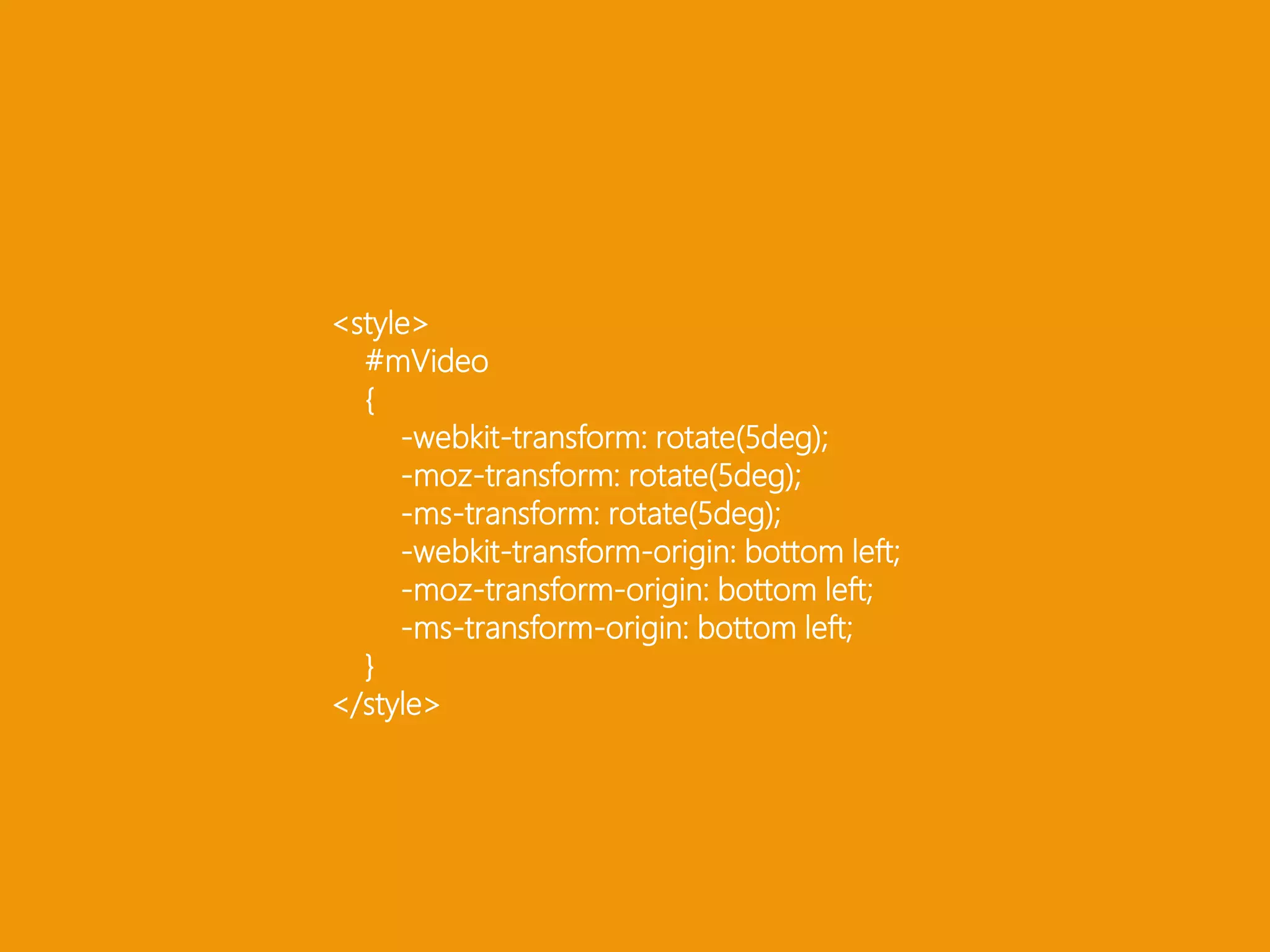 <style> #mVideo { -webkit-transform: rotate(5deg); -moz-transform: rotate(5deg); -ms-transform: rotate(5deg); -webkit-transform-origin: bottom left; -moz-transform-origin: bottom left;-ms-transform-origin: bottom left; }</style>