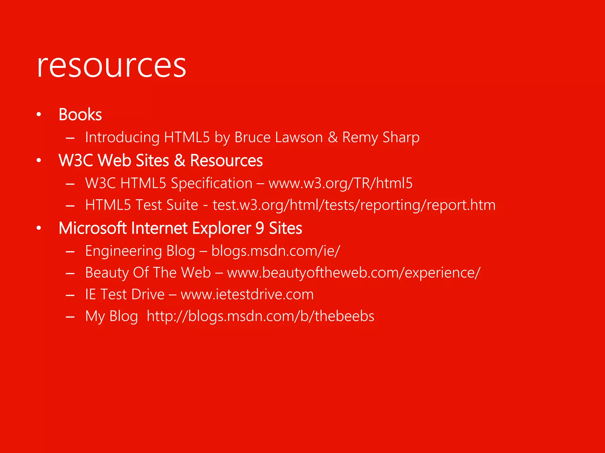 resourcesBooksIntroducing HTML5 by Bruce Lawson & Remy SharpW3C Web Sites & ResourcesW3C HTML5 Specification – www.w3.org/TR/html5 HTML5 Test Suite - test.w3.org/html/tests/reporting/report.htmMicrosoft Internet Explorer 9 SitesEngineering Blog – blogs.msdn.com/ie/Beauty Of The Web – www.beautyoftheweb.com/experience/IE Test Drive – www.ietestdrive.comMy Blog http://blogs.msdn.com/b/thebeebs