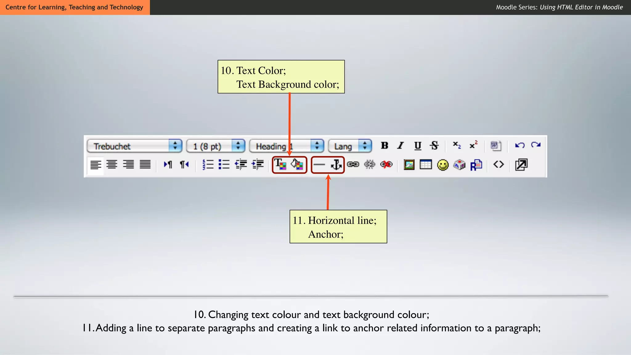 Centre for Learning, Teaching and Technology                                                                           Moodle Series: Using HTML Editor in Moodle




                                                        10. Text Color;
                                                            Text Background color;




                                                                        11. Horizontal line;
                                                                            Anchor;




                                                  10. Changing text colour and text background colour;
                        11. Adding a line to separate paragraphs and creating a link to anchor related information to a paragraph;
 
