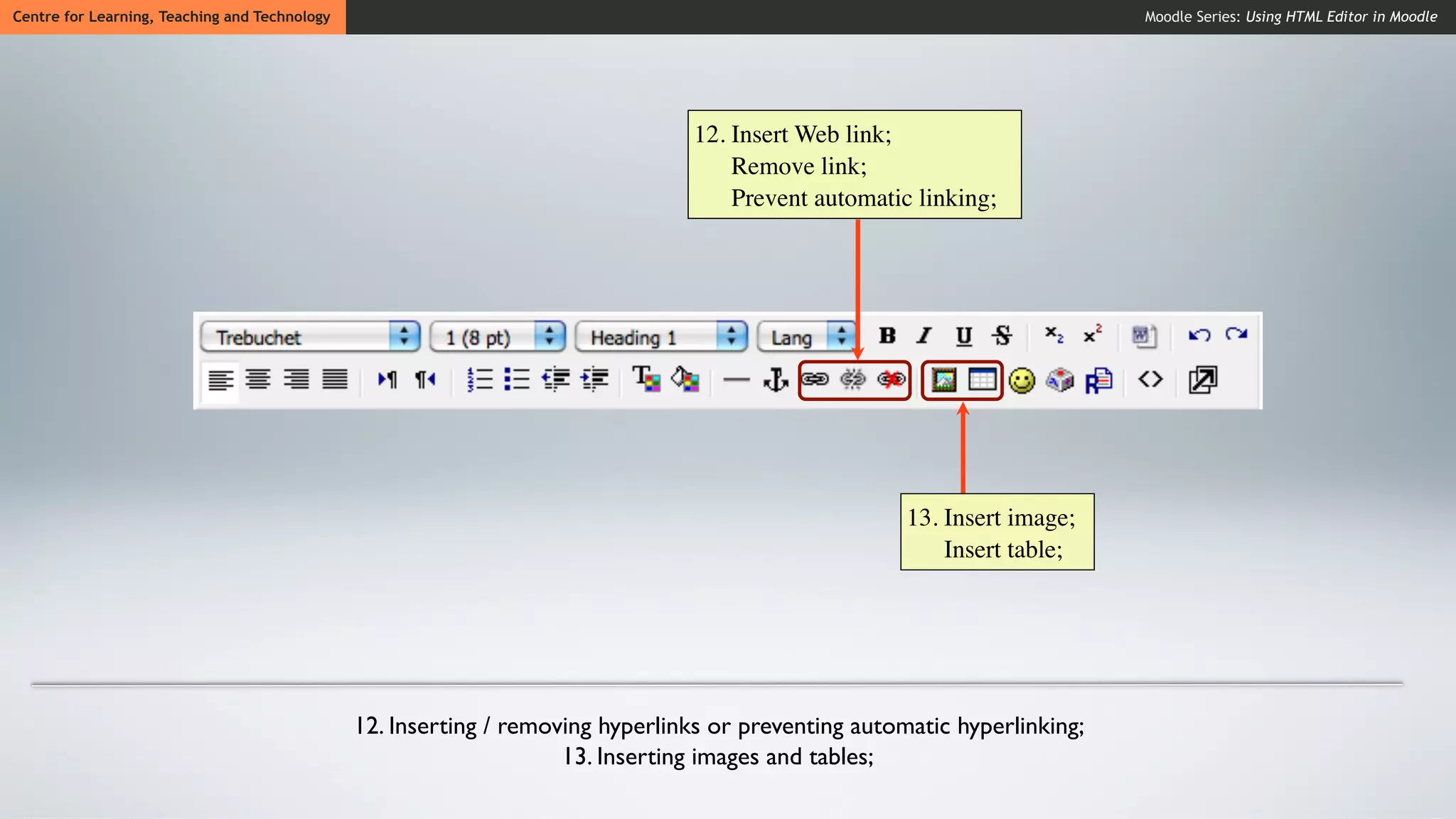 Centre for Learning, Teaching and Technology                                                                               Moodle Series: Using HTML Editor in Moodle




                                                                                12. Insert Web link;
                                                                                    Remove link;
                                                                                    Prevent automatic linking;




                                                                                                      13. Insert image;
                                                                                                          Insert table;




                                               12. Inserting / removing hyperlinks or preventing automatic hyperlinking;
                                                                    13. Inserting images and tables;
 