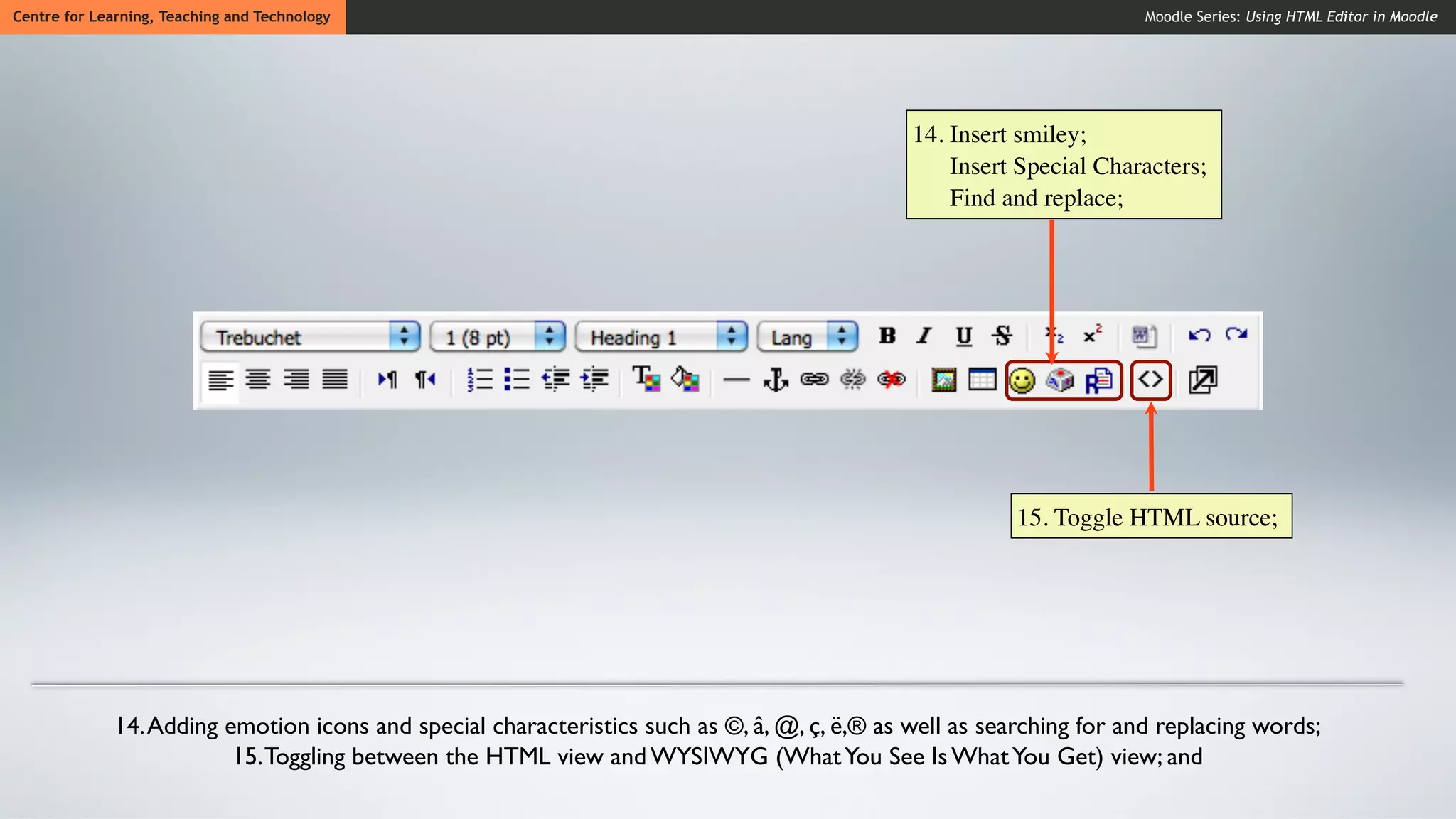 Centre for Learning, Teaching and Technology                                                                          Moodle Series: Using HTML Editor in Moodle




                                                                                              14. Insert smiley;
                                                                                                  Insert Special Characters;
                                                                                                  Find and replace;




                                                                                                         15. Toggle HTML source;




              14. Adding emotion icons and special characteristics such as ©, â, @, ç, ë,® as well as searching for and replacing words;
                          15. Toggling between the HTML view and WYSIWYG (What You See Is What You Get) view; and
 