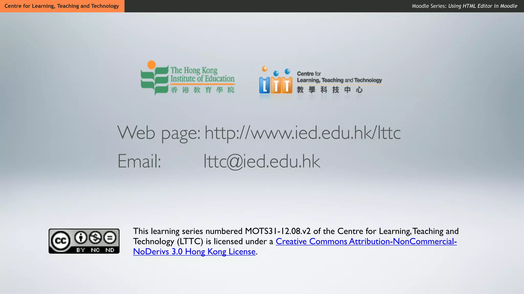 Centre for Learning, Teaching and Technology                                                                            Moodle Series: Using HTML Editor in Moodle




                                           Web page: http://www.ied.edu.hk/lttc
                                           Email:    lttc@ied.edu.hk


                                               This learning series numbered MOTS31-12.08.v2 of the Centre for Learning, Teaching and
                                               Technology (LTTC) is licensed under a Creative Commons Attribution-NonCommercial-
                                               NoDerivs 3.0 Hong Kong License.
 