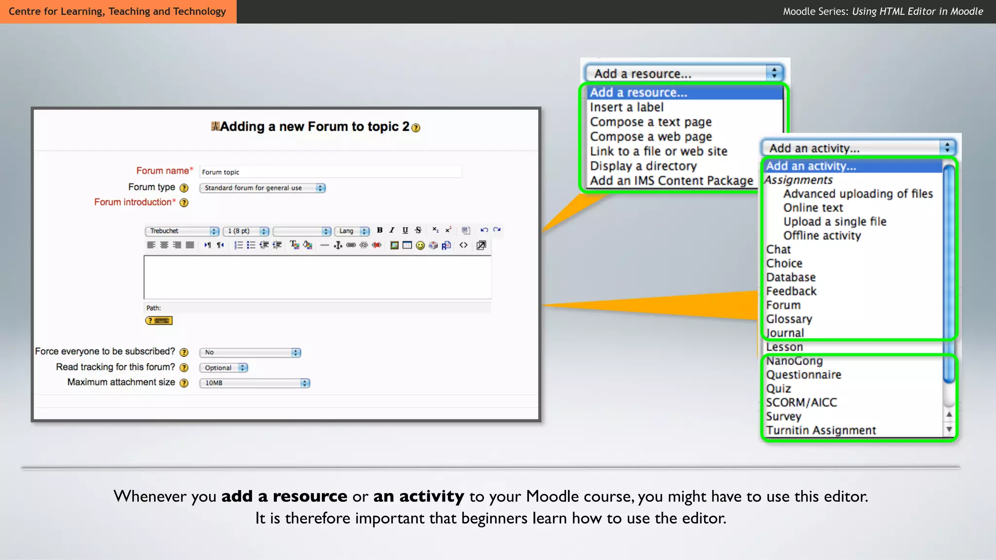 Centre for Learning, Teaching and Technology                                                                 Moodle Series: Using HTML Editor in Moodle




                     Whenever you add a resource or an activity to your Moodle course, you might have to use this editor.
                                     It is therefore important that beginners learn how to use the editor.
 