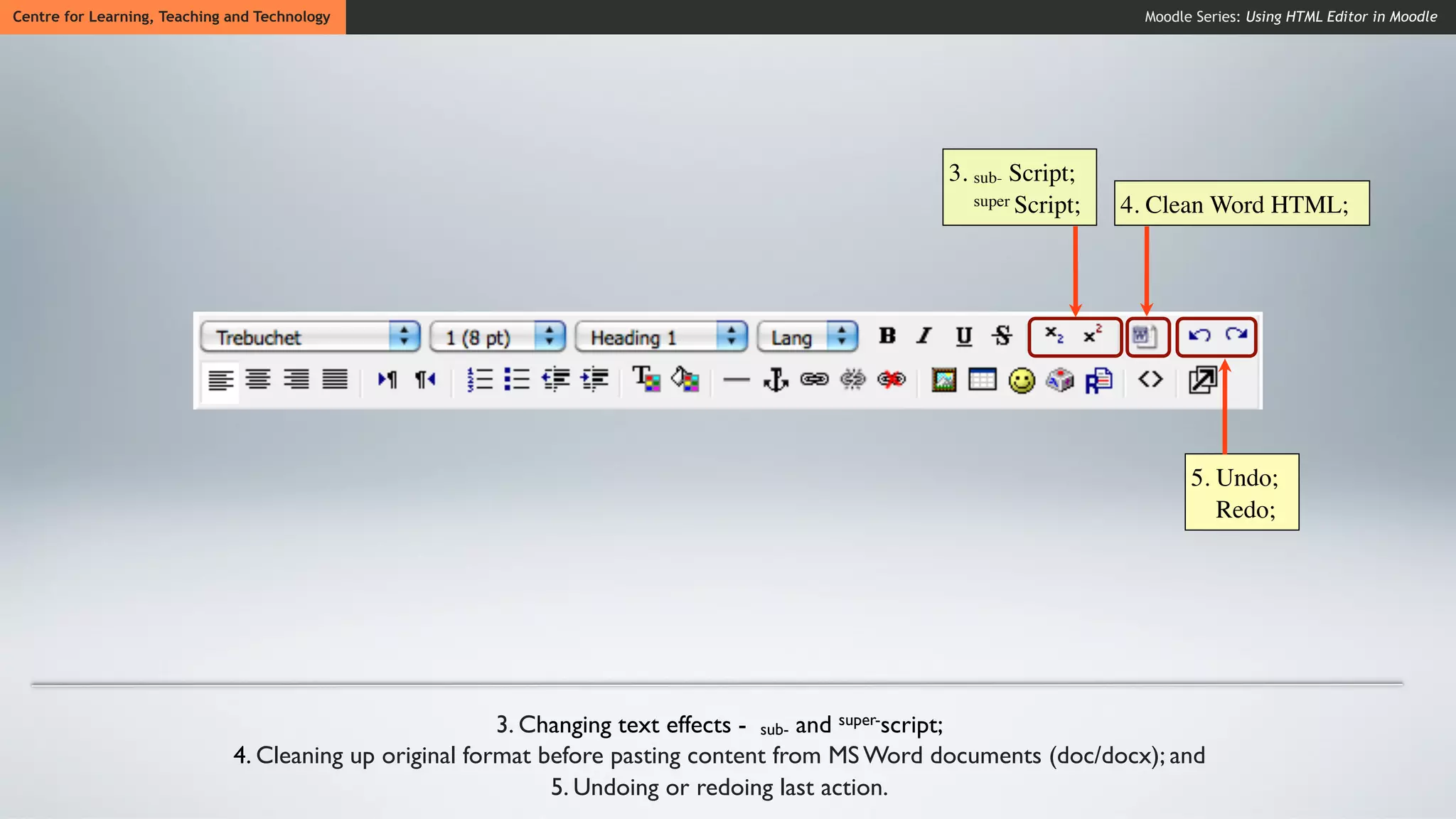 Centre for Learning, Teaching and Technology                                                                          Moodle Series: Using HTML Editor in Moodle




                                                                                                 3. sub- Script;
                                                                                                    super Script;   4. Clean Word HTML;




                                                                                                                            5. Undo;
                                                                                                                               Redo;




                                                         3. Changing text effects - sub- and super-script;
                              4. Cleaning up original format before pasting content from MS Word documents (doc/docx); and
                                                              5. Undoing or redoing last action.
 