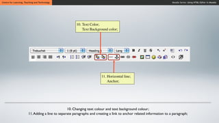 Centre for Learning, Teaching and Technology                                                                           Moodle Series: Using HTML Editor in Moodle




                                                        10. Text Color;
                                                            Text Background color;




                                                                        11. Horizontal line;
                                                                            Anchor;




                                                  10. Changing text colour and text background colour;
                        11. Adding a line to separate paragraphs and creating a link to anchor related information to a paragraph;
 