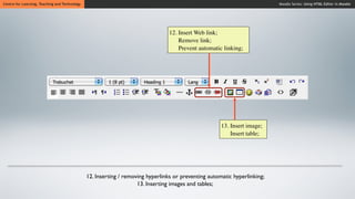 Centre for Learning, Teaching and Technology                                                                               Moodle Series: Using HTML Editor in Moodle




                                                                                12. Insert Web link;
                                                                                    Remove link;
                                                                                    Prevent automatic linking;




                                                                                                      13. Insert image;
                                                                                                          Insert table;




                                               12. Inserting / removing hyperlinks or preventing automatic hyperlinking;
                                                                    13. Inserting images and tables;
 